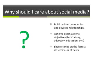 Why	
  should	
  I	
  care	
  about	
  social	
  media?	
  

?	
  

ì  Build	
  online	
  communi/es	
  

and	
  develop	
  rela/onships.	
  	
  

ì  Achieve	
  organiza/onal	
  

objec/ves	
  (fundraising,	
  
advocacy,	
  educa/on,	
  etc.)	
  
ì  Share	
  stories	
  on	
  the	
  fastest	
  

disseminator	
  of	
  news.	
  	
  

 