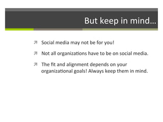 But	
  keep	
  in	
  mind…	
  
ì  Social	
  media	
  may	
  not	
  be	
  for	
  you!	
  	
  
ì  Not	
  all	
  organiza/ons	
  have	
  to	
  be	
  on	
  social	
  media.	
  	
  
ì  The	
  ﬁt	
  and	
  alignment	
  depends	
  on	
  your	
  

organiza/onal	
  goals!	
  Always	
  keep	
  them	
  in	
  mind.	
  	
  

 
