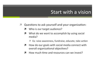 Start	
  with	
  a	
  vision	
  
ì  Ques/ons	
  to	
  ask	
  yourself	
  and	
  your	
  organiza/on:	
  
ì  Who	
  is	
  our	
  target	
  audience?	
  
ì  What	
  do	
  we	
  want	
  to	
  accomplish	
  by	
  using	
  social	
  

media?	
  

ì  Ex:	
  raise	
  awareness,	
  fundraise,	
  educate,	
  take	
  ac/on	
  

ì  How	
  do	
  our	
  goals	
  with	
  social	
  media	
  connect	
  with	
  

overall	
  organiza/onal	
  objec/ves?	
  	
  
ì  How	
  much	
  /me	
  and	
  resources	
  can	
  we	
  invest?	
  

 
