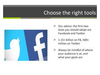 Choose	
  the	
  right	
  tools	
  
ì  Our	
  advice:	
  the	
  ﬁrst	
  two	
  

tools	
  you	
  should	
  adopt	
  are	
  
Facebook	
  and	
  TwiGer.	
  	
  

ì  1.15+	
  billion	
  on	
  FB,	
  500+	
  

million	
  on	
  TwiGer	
  

ì  Always	
  be	
  mindful	
  of	
  where	
  

your	
  audience	
  is	
  at,	
  and	
  
what	
  your	
  goals	
  are	
  

 