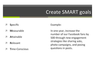 Create	
  SMART	
  goals	
  
ì  Speciﬁc	
  

Example:	
  	
  

ì  Measurable	
  

In	
  one	
  year,	
  increase	
  the	
  
number	
  of	
  our	
  Facebook	
  fans	
  by	
  
500	
  through	
  new	
  engagement	
  
strategies	
  like	
  sharing	
  asks,	
  
photo	
  campaigns,	
  and	
  posing	
  
ques/ons	
  in	
  posts.	
  	
  

ì  AGainable	
  
ì  Relevant	
  
ì  Time-­‐Conscious	
  

 