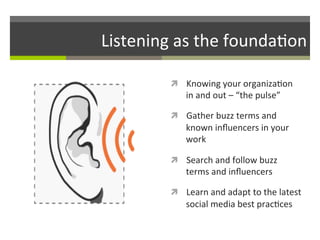 Listening	
  as	
  the	
  founda/on	
  
ì  Knowing	
  your	
  organiza/on	
  

in	
  and	
  out	
  –	
  “the	
  pulse”	
  

ì  Gather	
  buzz	
  terms	
  and	
  

known	
  inﬂuencers	
  in	
  your	
  
work	
  
ì  Search	
  and	
  follow	
  buzz	
  

terms	
  and	
  inﬂuencers	
  

ì  Learn	
  and	
  adapt	
  to	
  the	
  latest	
  

social	
  media	
  best	
  prac/ces	
  

 
