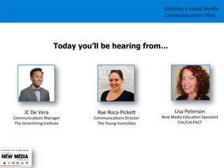 Building	
  a	
  Social	
  Media	
  
Communica1ons	
  Plan	
  

Today you’ll be hearing from…

JC	
  De	
  Vera	
  

	
  
Communica/ons	
  Manager	
  
The	
  Greenlining	
  Ins/tute	
  

Rae	
  Roca-­‐PickeG	
  

Communica/ons	
  Director	
  
The	
  Young	
  Invincibles	
  

Lisa	
  Peterson	
  

New	
  Media	
  Educa/on	
  Specialist	
  
CHL/CALPACT	
  

 