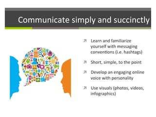 Communicate	
  simply	
  and	
  succinctly	
  
ì  Learn	
  and	
  familiarize	
  

yourself	
  with	
  messaging	
  
conven/ons	
  (i.e.	
  hashtags)	
  

ì  Short,	
  simple,	
  to	
  the	
  point	
  
ì  Develop	
  an	
  engaging	
  online	
  

voice	
  with	
  personality	
  
ì  Use	
  visuals	
  (photos,	
  videos,	
  

infographics)	
  

 