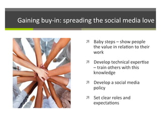 Gaining	
  buy-­‐in:	
  spreading	
  the	
  social	
  media	
  love	
  
ì  Baby	
  steps	
  –	
  show	
  people	
  

the	
  value	
  in	
  rela/on	
  to	
  their	
  
work	
  

ì  Develop	
  technical	
  exper/se	
  

–	
  train	
  others	
  with	
  this	
  
knowledge	
  

ì  Develop	
  a	
  social	
  media	
  

policy	
  

ì  Set	
  clear	
  roles	
  and	
  

expecta/ons	
  

 