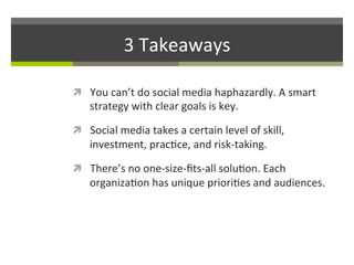 3	
  Takeaways	
  
ì  You	
  can’t	
  do	
  social	
  media	
  haphazardly.	
  A	
  smart	
  

strategy	
  with	
  clear	
  goals	
  is	
  key.	
  	
  	
  

ì  Social	
  media	
  takes	
  a	
  certain	
  level	
  of	
  skill,	
  

investment,	
  prac/ce,	
  and	
  risk-­‐taking.	
  

ì  There’s	
  no	
  one-­‐size-­‐ﬁts-­‐all	
  solu/on.	
  Each	
  

organiza/on	
  has	
  unique	
  priori/es	
  and	
  audiences.	
  

 