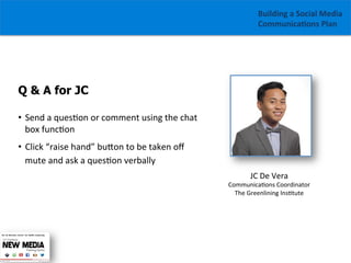Building	
  a	
  Social	
  Media	
  
Communica1ons	
  Plan	
  

Q & A for JC
•  Send	
  a	
  ques/on	
  or	
  comment	
  using	
  the	
  chat	
  
box	
  func/on	
  
•  Click	
  “raise	
  hand”	
  buGon	
  to	
  be	
  taken	
  oﬀ	
  
mute	
  and	
  ask	
  a	
  ques/on	
  verbally
JC	
  De	
  Vera	
  

Communica/ons	
  Coordinator	
  
The	
  Greenlining	
  Ins/tute	
  

	
  

 