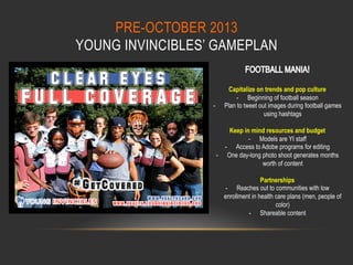 PRE-OCTOBER 2013
YOUNG INVINCIBLES’ GAMEPLAN

- 

Capitalize on trends and pop culture
-  Beginning of football season
Plan to tweet out images during football games
using hashtags

Keep in mind resources and budget
-  Models are YI staff
-  Access to Adobe programs for editing
-  One day-long photo shoot generates months
worth of content
Partnerships
-  Reaches out to communities with low
enrollment in health care plans (men, people of
color)
-  Shareable content

 