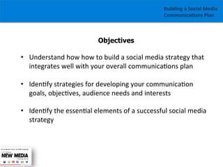 Building	
  a	
  Social	
  Media	
  
Communica1ons	
  Plan	
  

Objectives

•  Understand	
  how	
  how	
  to	
  build	
  a	
  social	
  media	
  strategy	
  that	
  
integrates	
  well	
  with	
  your	
  overall	
  communica/ons	
  plan	
  
	
  
•  Iden/fy	
  strategies	
  for	
  developing	
  your	
  communica/on	
  
goals,	
  objec/ves,	
  audience	
  needs	
  and	
  interests	
  
	
  
•  Iden/fy	
  the	
  essen/al	
  elements	
  of	
  a	
  successful	
  social	
  media	
  
strategy	
  
	
  
	
  

 