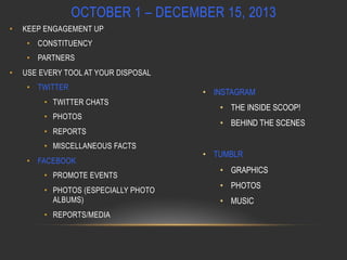 OCTOBER 1 – DECEMBER 15, 2013
• 

KEEP ENGAGEMENT UP
•  CONSTITUENCY
•  PARTNERS

• 

USE EVERY TOOL AT YOUR DISPOSAL
•  TWITTER
•  TWITTER CHATS
•  PHOTOS
•  REPORTS
•  MISCELLANEOUS FACTS
•  FACEBOOK
•  PROMOTE EVENTS
•  PHOTOS (ESPECIALLY PHOTO
ALBUMS)
•  REPORTS/MEDIA

•  INSTAGRAM
•  THE INSIDE SCOOP!
•  BEHIND THE SCENES
•  TUMBLR
•  GRAPHICS
•  PHOTOS
•  MUSIC

 