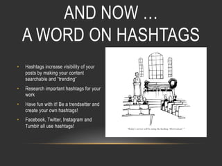 AND NOW …
A WORD ON HASHTAGS
• 

Hashtags increase visibility of your
posts by making your content
searchable and “trending”

• 

Research important hashtags for your
work

• 

Have fun with it! Be a trendsetter and
create your own hashtags!

• 

Facebook, Twitter, Instagram and
Tumblr all use hashtags!

 