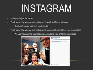 INSTAGRAM
• 

Instagram is just for photos

• 

Think about how you can use Instagram to reach a different audience
•  Students/younger users on social media

• 

Think about how you can use Instagram to show a different side of your organization
•  We use Instagram to give followers an insider’s view of YI/show our faces

 