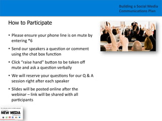 Building	
  a	
  Social	
  Media	
  
Communica1ons	
  Plan	
  

How to Participate
•  Please	
  ensure	
  your	
  phone	
  line	
  is	
  on	
  mute	
  by	
  
entering	
  *6	
  
•  Send	
  our	
  speakers	
  a	
  ques/on	
  or	
  comment	
  
using	
  the	
  chat	
  box	
  func/on	
  
•  Click	
  “raise	
  hand”	
  buGon	
  to	
  be	
  taken	
  oﬀ	
  
mute	
  and	
  ask	
  a	
  ques/on	
  verbally	
  
•  We	
  will	
  reserve	
  your	
  ques/ons	
  for	
  our	
  Q	
  &	
  A	
  
session	
  right	
  aZer	
  each	
  speaker	
  	
  
•  Slides	
  will	
  be	
  posted	
  online	
  aZer	
  the	
  
webinar	
  –	
  link	
  will	
  be	
  shared	
  with	
  all	
  
par/cipants

 