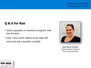 Building	
  a	
  Social	
  Media	
  
Communica1ons	
  Plan	
  

Q & A for Rae
•  Send	
  a	
  ques/on	
  or	
  comment	
  using	
  the	
  chat	
  
box	
  func/on	
  
•  Click	
  “raise	
  hand”	
  buGon	
  to	
  be	
  taken	
  oﬀ	
  
mute	
  and	
  ask	
  a	
  ques/on	
  verbally
Rae	
  Roca-­‐PickeG	
  

	
  

Communica/ons	
  Director	
  
The	
  Young	
  Invincibles	
  

 