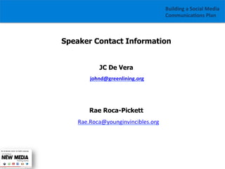 Building	
  a	
  Social	
  Media	
  
Communica1ons	
  Plan	
  

Speaker Contact Information
JC De Vera
	
  johnd@greenlining.org	
  
	
  
	
  	
  	
  	
  	
  

Rae Roca-Pickett
	
  	
  	
  Rae.Roca@younginvincibles.org	
  
	
  

 