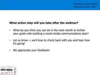 Building	
  a	
  Social	
  Media	
  
Communica1ons	
  Plan	
  

What action step will you take after the webinar?
•  What do you think you can do in the next month to further
your goals with building a social media communications plan?
•  Let us know ~ we’d love to check back with you and hear how
it’s going!
•  We appreciate your feedback!

	
  	
  

 