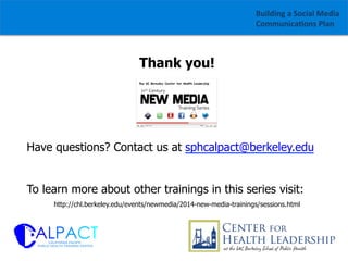 Building	
  a	
  Social	
  Media	
  
Communica1ons	
  Plan	
  

Thank you!

Have questions? Contact us at sphcalpact@berkeley.edu
To learn more about other trainings in this series visit:
http://chl.berkeley.edu/events/newmedia/2014-new-media-trainings/sessions.html

 