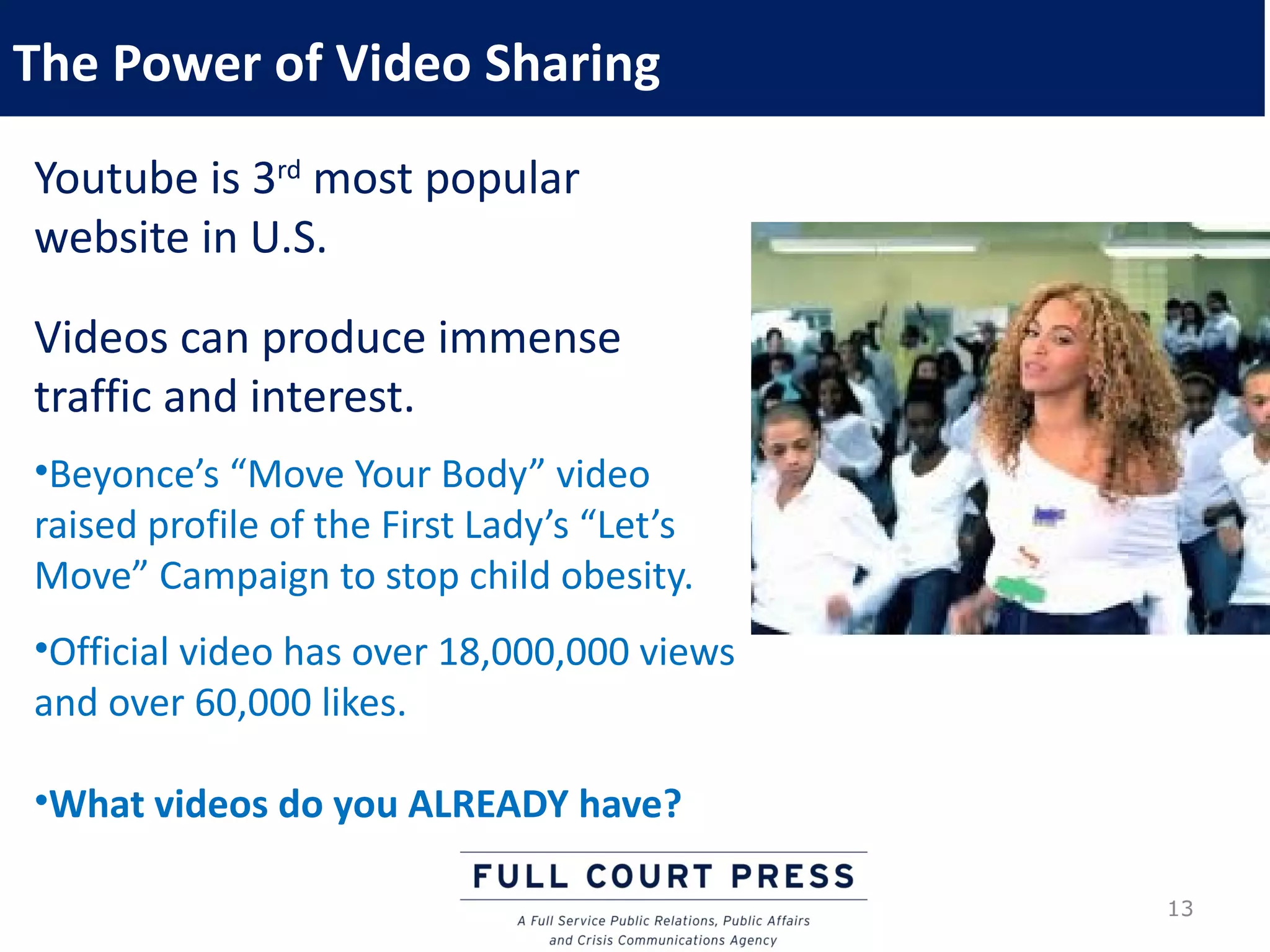 The Power of Video Sharing
Youtube is 3rd most popular
website in U.S.

Videos can produce immense
traffic and interest.
•Beyonce’s “Move Your Body” video
raised profile of the First Lady’s “Let’s
Move” Campaign to stop child obesity.
•Official video has over 18,000,000 views
and over 60,000 likes.

•What videos do you ALREADY have?

                                            13
 