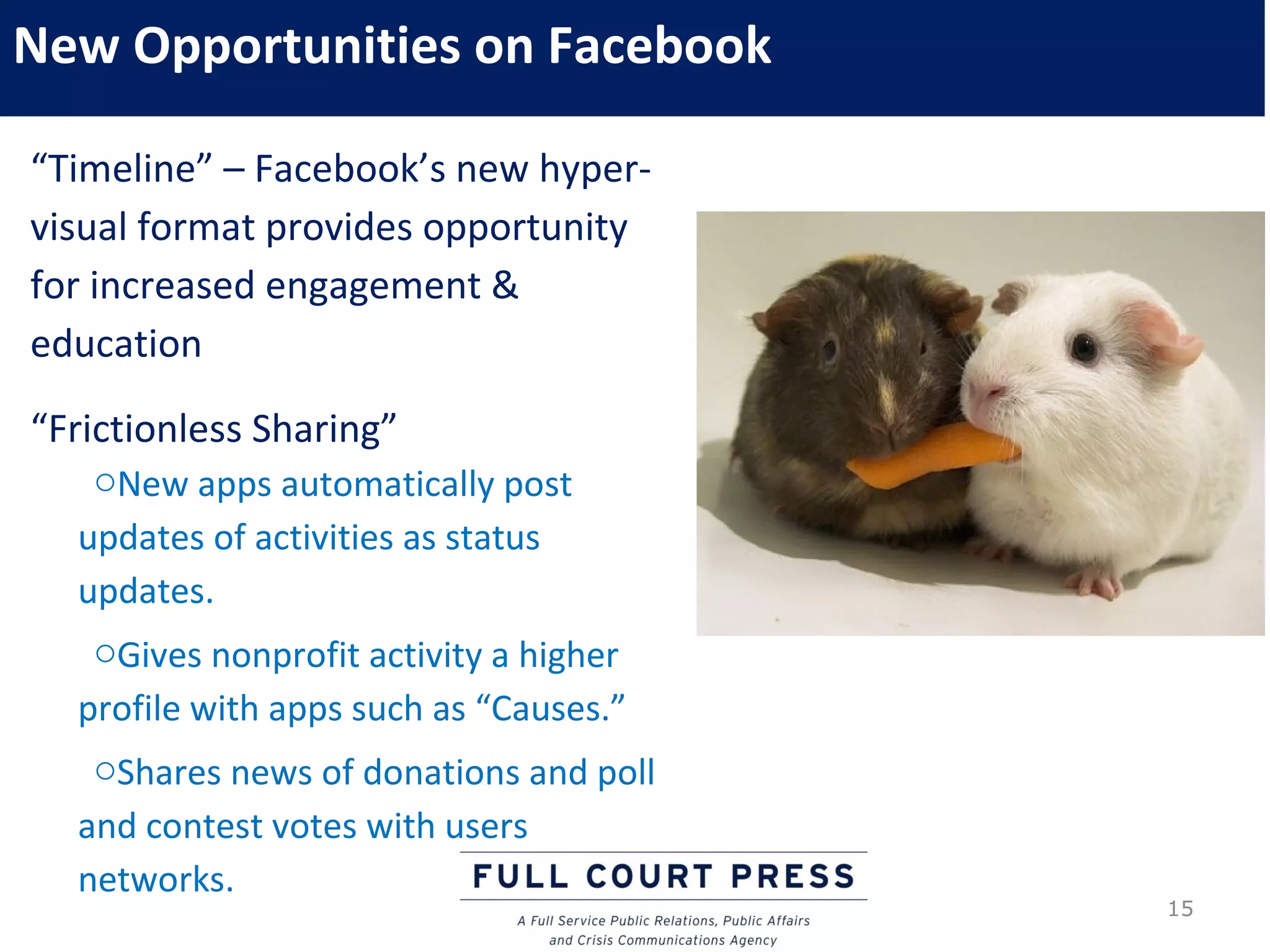 New Opportunities on Facebook

“Timeline” – Facebook’s new hyper-
visual format provides opportunity
for increased engagement &
education

“Frictionless Sharing”
   oNew apps automatically post
  updates of activities as status
  updates.
   oGives nonprofit activity a higher
  profile with apps such as “Causes.”
   oShares news of donations and poll
  and contest votes with users
  networks.
                                        15
 