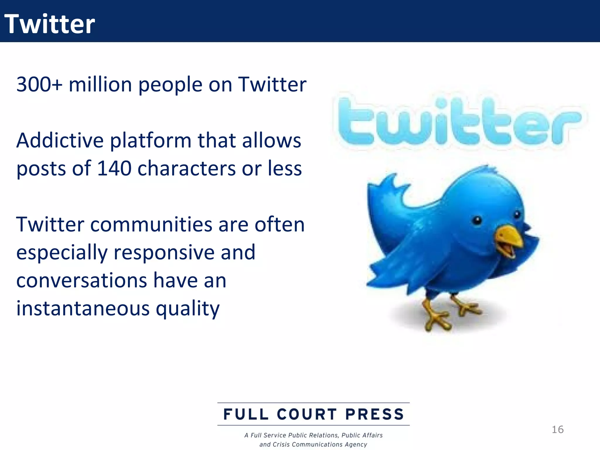 Twitter
300+ million people on Twitter

Addictive platform that allows
posts of 140 characters or less

Twitter communities are often
especially responsive and
conversations have an
instantaneous quality




                                  16
 