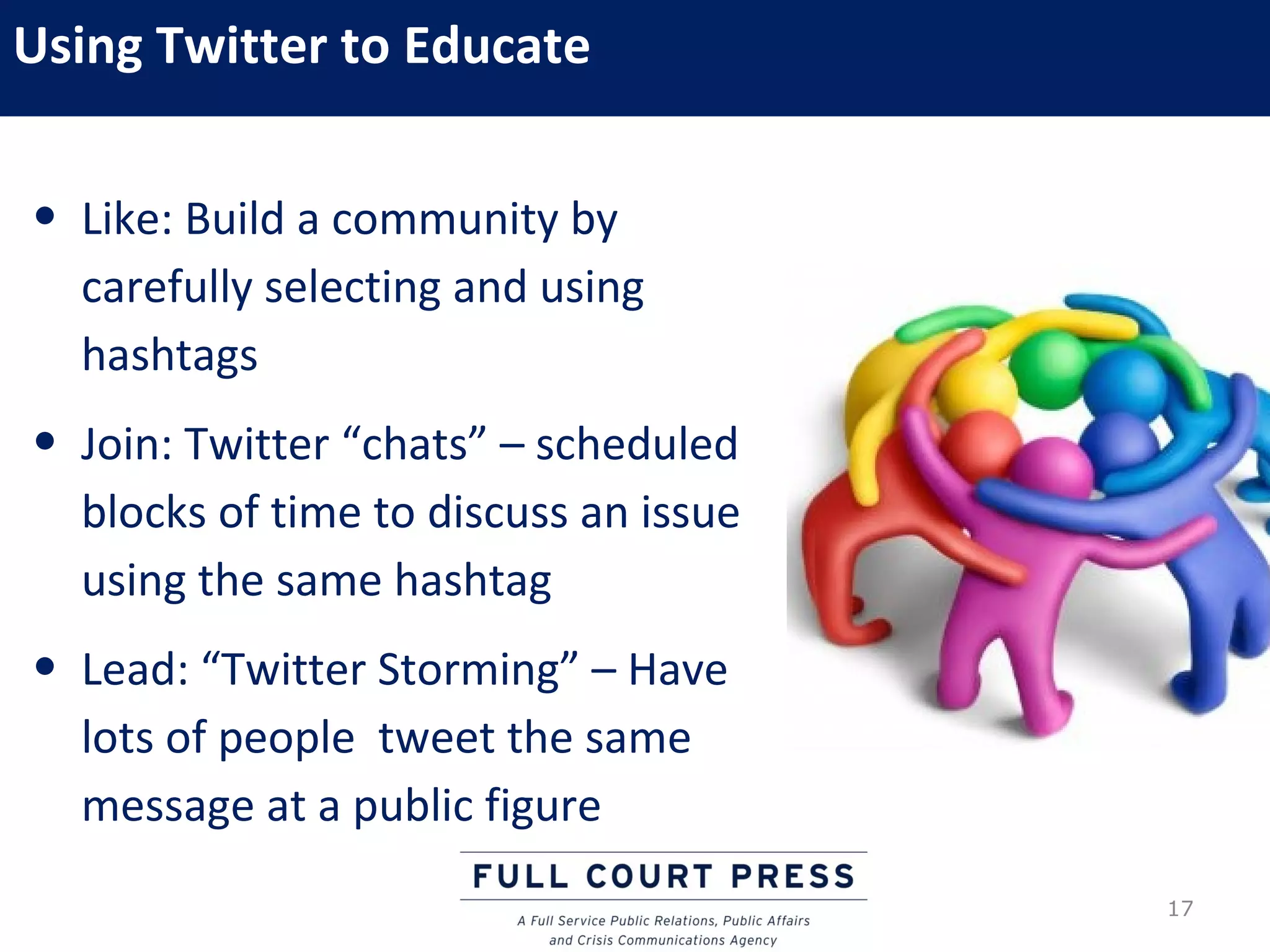 Using Twitter to Educate

• Like: Build a community by
  carefully selecting and using
  hashtags
• Join: Twitter “chats” – scheduled
  blocks of time to discuss an issue
  using the same hashtag
• Lead: “Twitter Storming” – Have
  lots of people tweet the same
  message at a public figure
                                       17
 