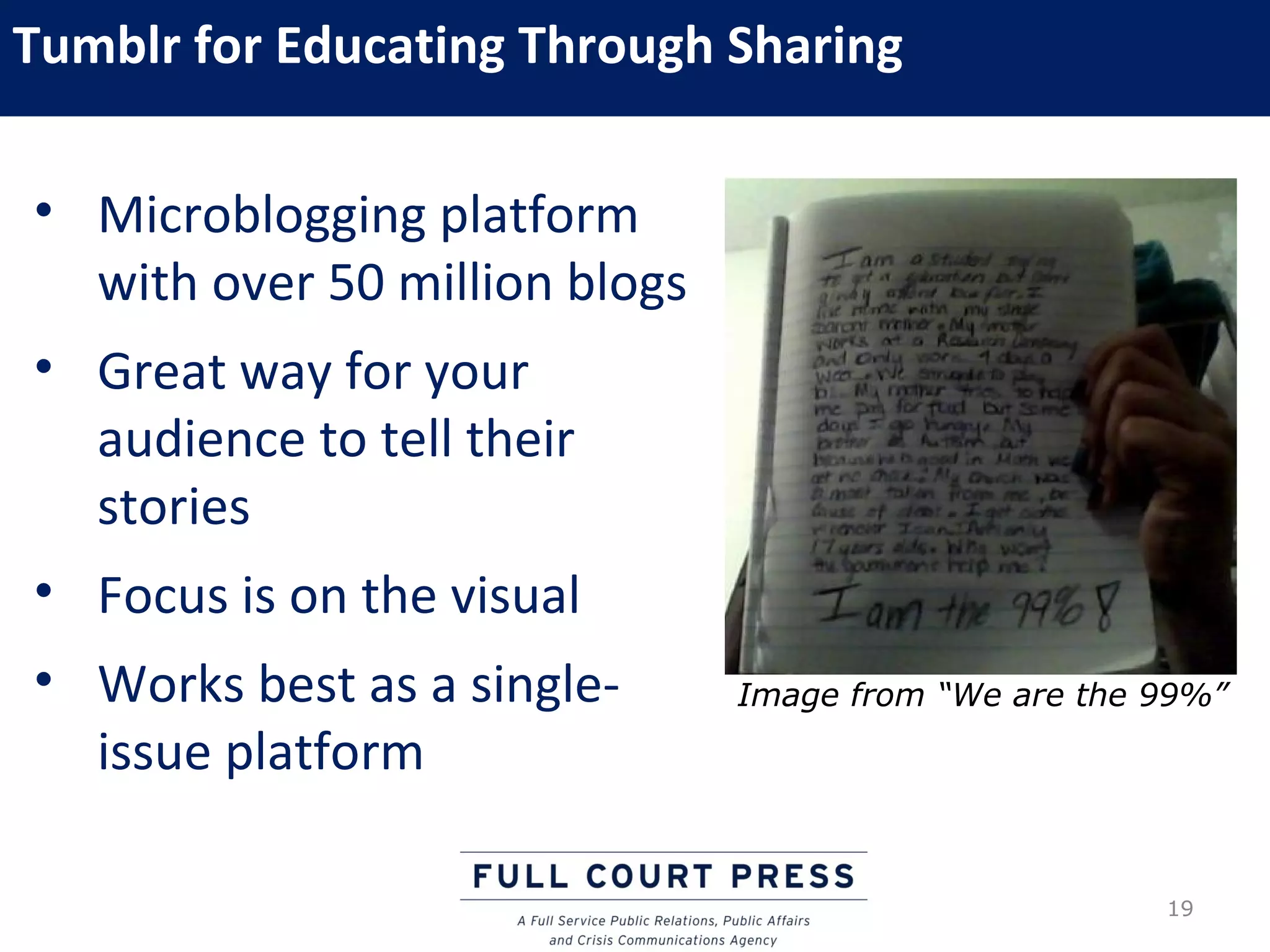 Tumblr for Educating Through Sharing

• Microblogging platform
  with over 50 million blogs
• Great way for your
  audience to tell their
  stories
• Focus is on the visual
• Works best as a single-      Image from “We are the 99%”
  issue platform

                                                      19
 
