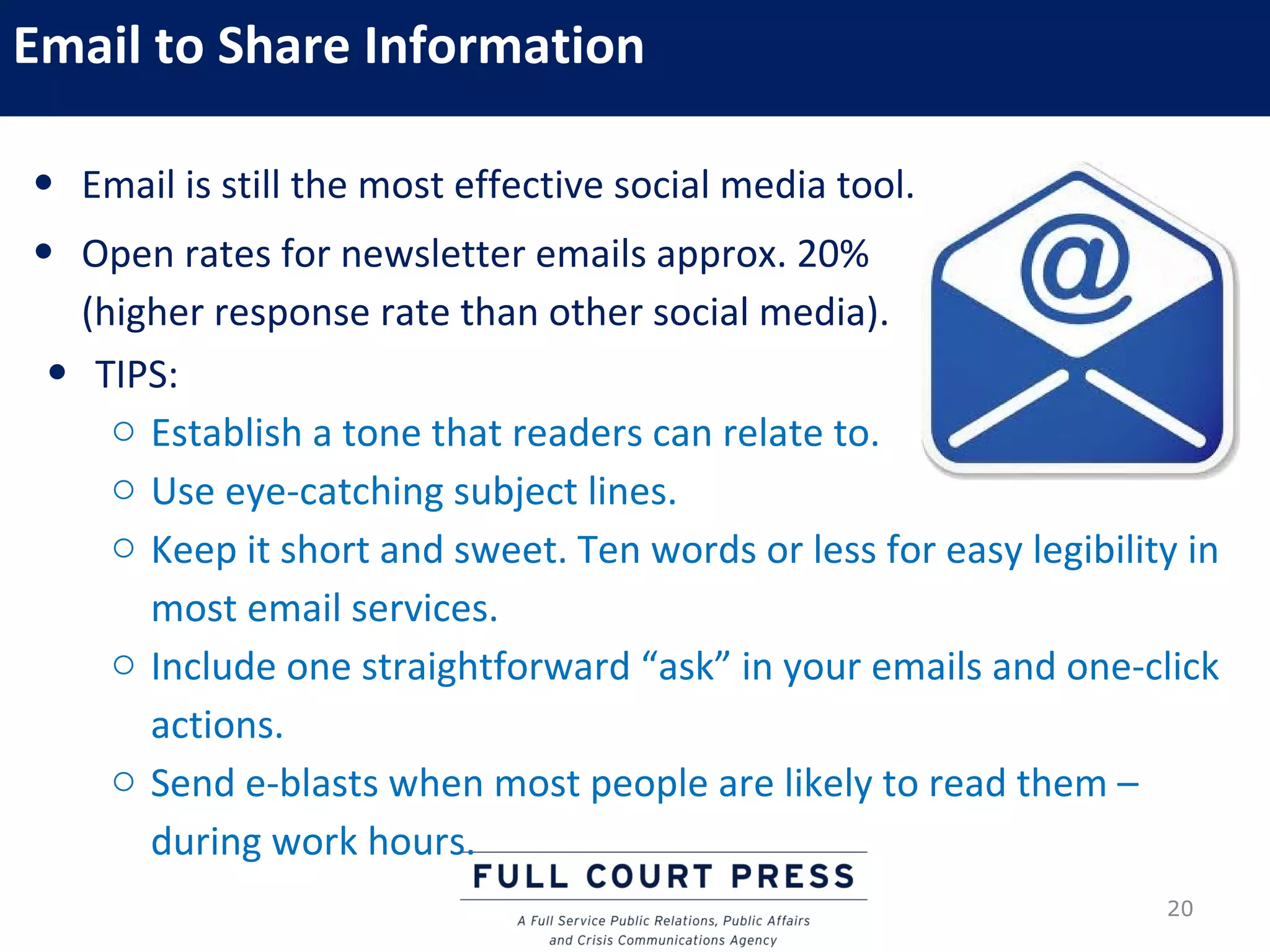 Email to Share Information

• Email is still the most effective social media tool.
• Open rates for newsletter emails approx. 20%
   (higher response rate than other social media).
 • TIPS:
     o Establish a tone that readers can relate to.
     o Use eye-catching subject lines.
     o Keep it short and sweet. Ten words or less for easy legibility in
       most email services.
     o Include one straightforward “ask” in your emails and one-click
       actions.
     o Send e-blasts when most people are likely to read them –
       during work hours.
                                                                    20
 