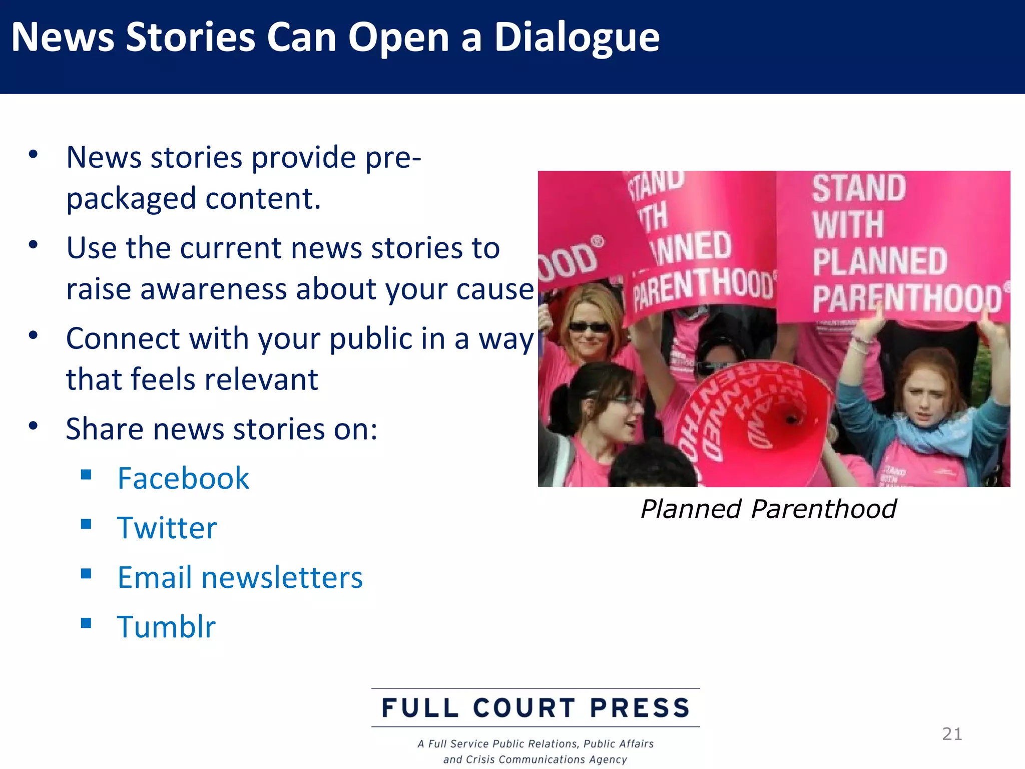News Stories Can Open a Dialogue

• News stories provide pre-
  packaged content.
• Use the current news stories to
  raise awareness about your cause
• Connect with your public in a way
  that feels relevant
• Share news stories on:
    Facebook
                                      Planned Parenthood
    Twitter
    Email newsletters
    Tumblr


                                                           21
 
