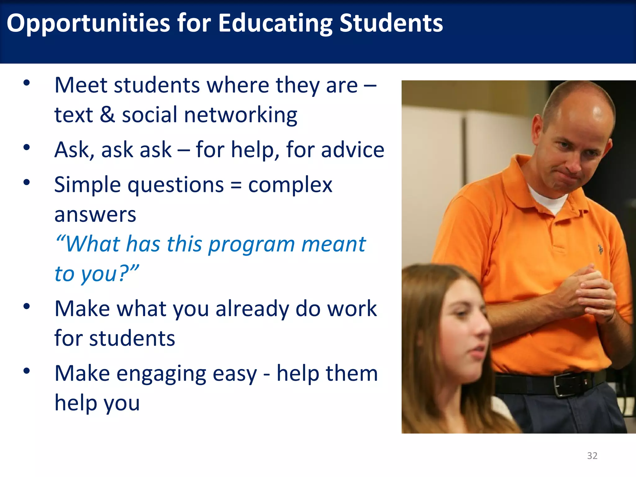 Opportunities for Educating Students

 • Meet students where they are –
   text & social networking
 • Ask, ask ask – for help, for advice
 • Simple questions = complex
   answers
   “What has this program meant
   to you?”
 • Make what you already do work
   for students
 • Make engaging easy - help them
   help you
                                         32
 