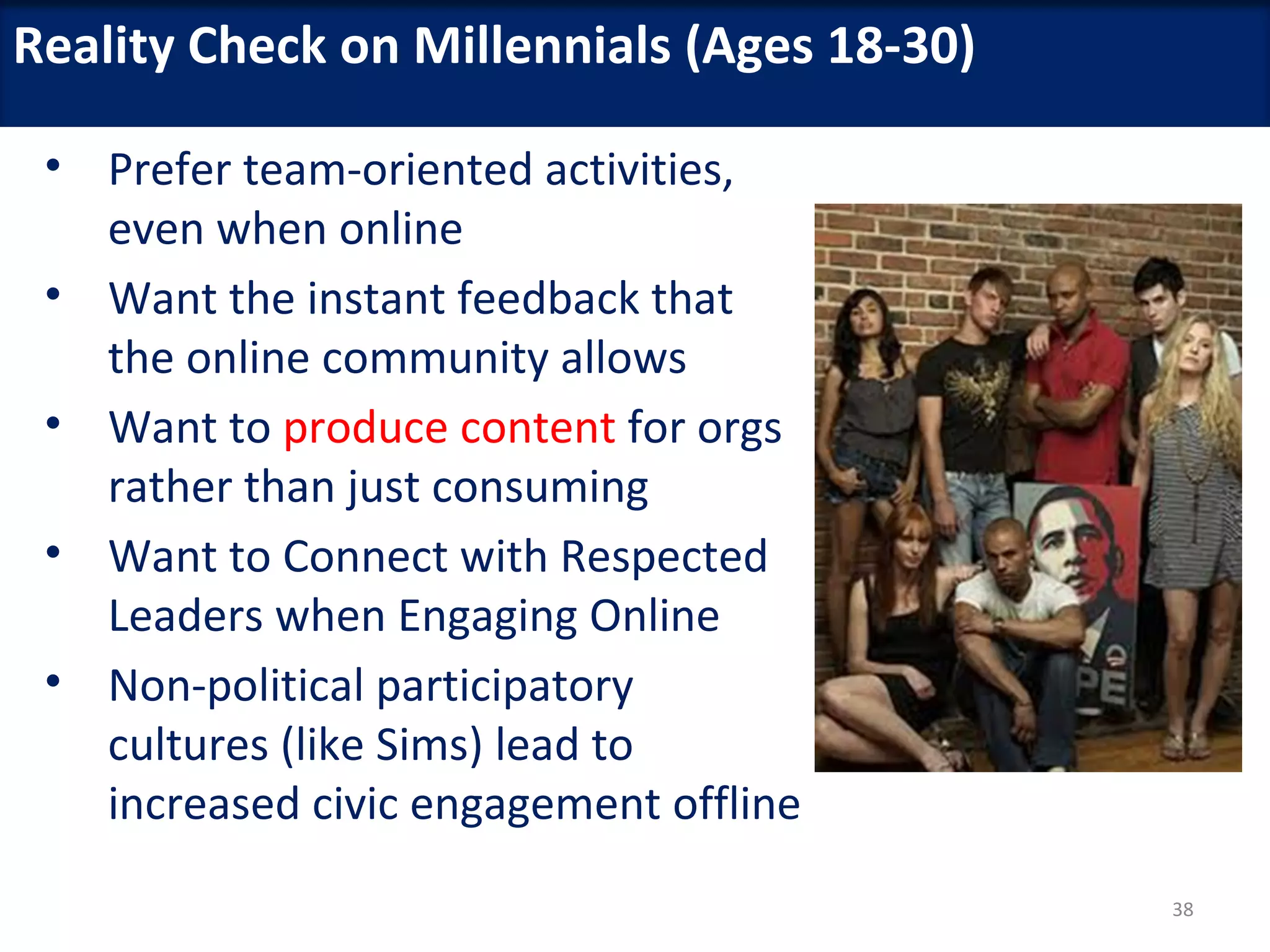 Reality Check on Millennials (Ages 18-30)

 • Prefer team-oriented activities,
   even when online
 • Want the instant feedback that
   the online community allows
 • Want to produce content for orgs
   rather than just consuming
 • Want to Connect with Respected
   Leaders when Engaging Online
 • Non-political participatory
   cultures (like Sims) lead to
   increased civic engagement offline
                                            38
 