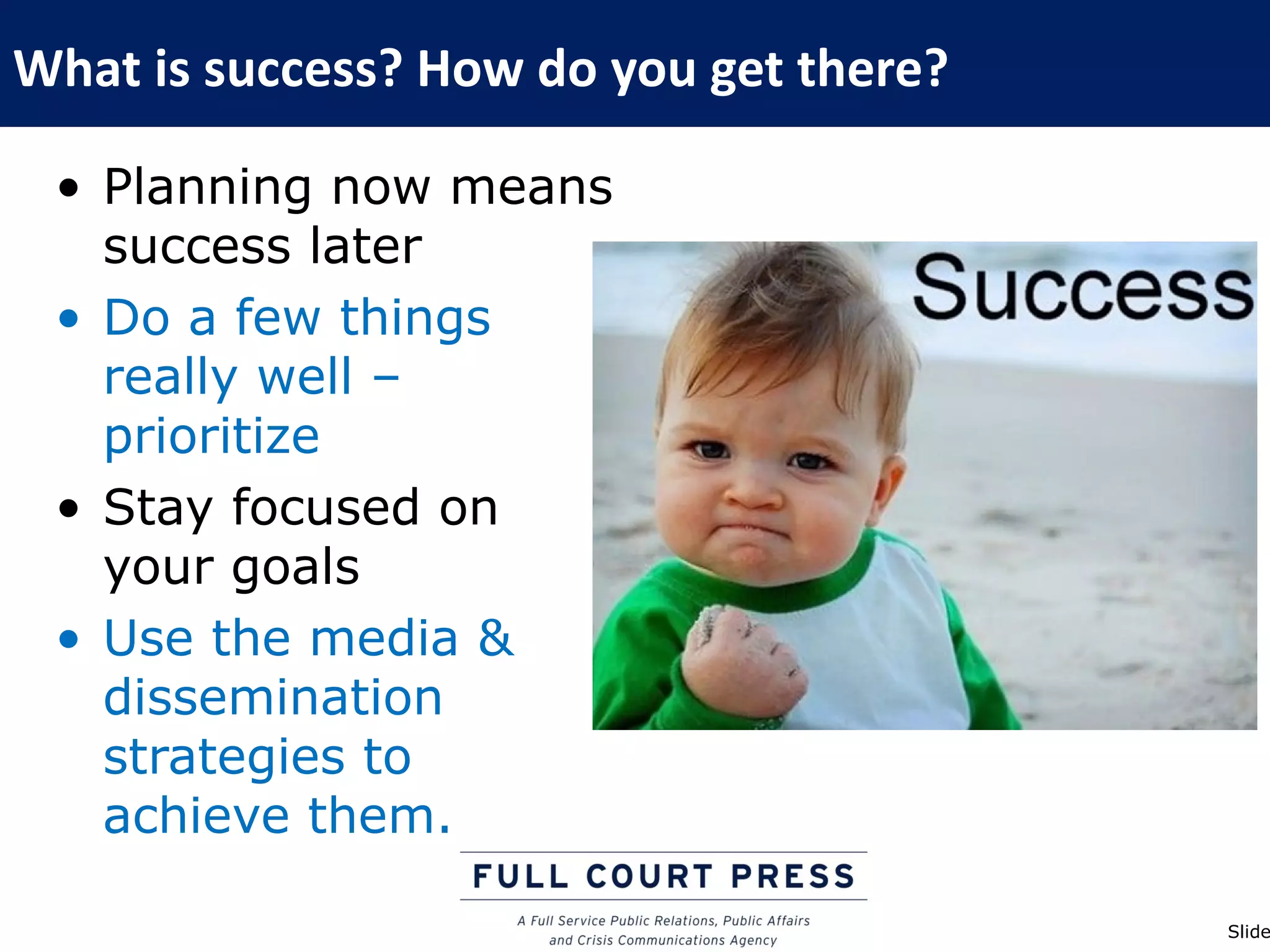 What is success? How do you get there?

 • Planning now means
   success later
 • Do a few things
   really well –
   prioritize
 • Stay focused on
   your goals
 • Use the media &
   dissemination
   strategies to
   achieve them.

                                         Slide
 