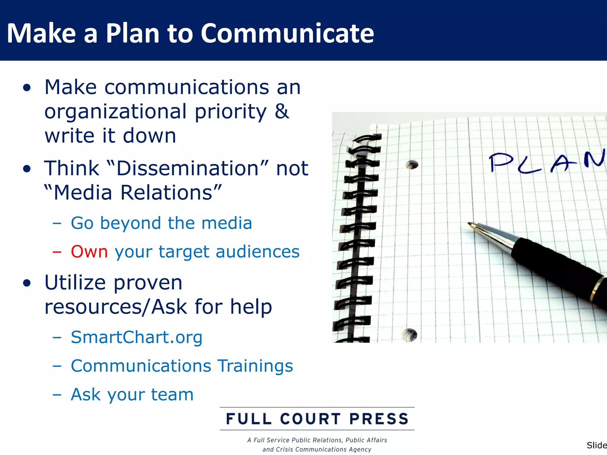 Make a Plan to Communicate
 • Make communications an
   organizational priority &
   write it down
 • Think “Dissemination” not
   “Media Relations”
   – Go beyond the media
   – Own your target audiences
 • Utilize proven
   resources/Ask for help
   – SmartChart.org
   – Communications Trainings
   – Ask your team

                                 Slide
 