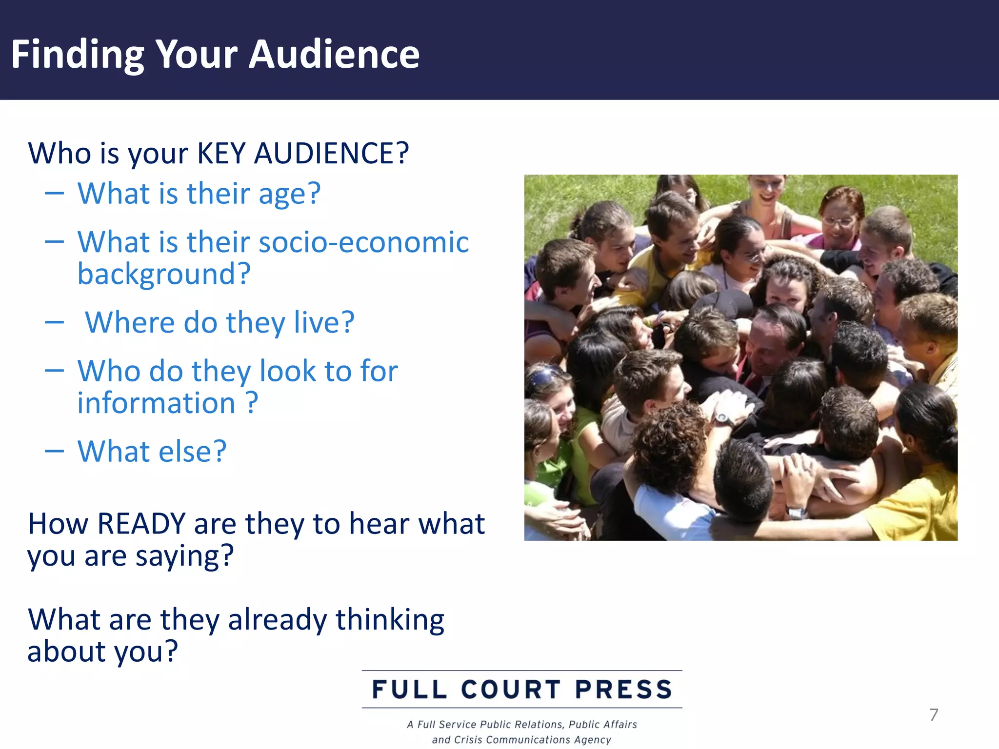 Finding Your Audience

Who is your KEY AUDIENCE?
 – What is their age?
 – What is their socio-economic
   background?
 – Where do they live?
 – Who do they look to for
   information ?
 – What else?

How READY are they to hear what
you are saying?
What are they already thinking
about you?
                                  7
 