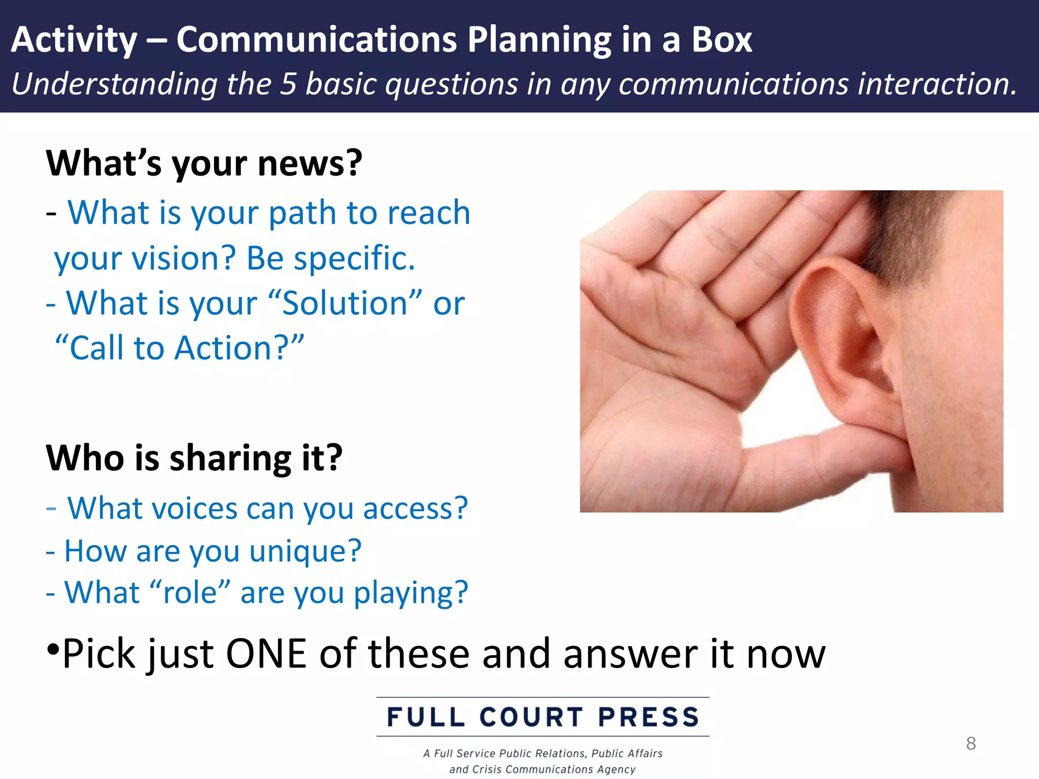 Activity – Communications Planning in a Box
Understanding the 5 basic questions in any communications interaction.

  What’s your news?
  - What is your path to reach
   your vision? Be specific.
  - What is your “Solution” or
   “Call to Action?”

  Who is sharing it?
  - What voices can you access?
  - How are you unique?
  - What “role” are you playing?
  •Pick just ONE of these and answer it now
                                                                  8
 