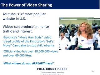The Power of Video Sharing
Youtube is 3rd most popular
website in U.S.

Videos can produce immense
traffic and interest.
•Beyonce’s “Move Your Body” video
raised profile of the First Lady’s “Let’s
Move” Campaign to stop child obesity.
•Official video has over 18,000,000 views
and over 60,000 likes.

•What videos do you ALREADY have?

                                            13
 