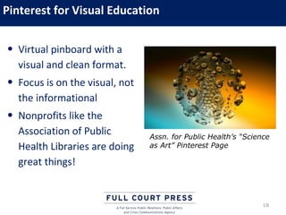 Pinterest for Visual Education

• Virtual pinboard with a
  visual and clean format.
• Focus is on the visual, not
  the informational
• Nonprofits like the
  Association of Public         Assn. for Public Health’s “Science
  Health Libraries are doing    as Art” Pinterest Page

  great things!


                                                                18
 