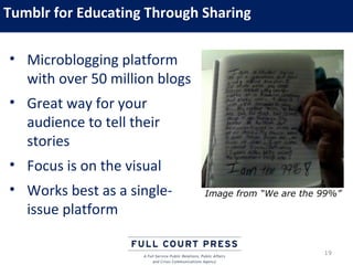 Tumblr for Educating Through Sharing

• Microblogging platform
  with over 50 million blogs
• Great way for your
  audience to tell their
  stories
• Focus is on the visual
• Works best as a single-      Image from “We are the 99%”
  issue platform

                                                      19
 