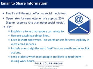 Email to Share Information

• Email is still the most effective social media tool.
• Open rates for newsletter emails approx. 20%
   (higher response rate than other social media).
 • TIPS:
     o Establish a tone that readers can relate to.
     o Use eye-catching subject lines.
     o Keep it short and sweet. Ten words or less for easy legibility in
       most email services.
     o Include one straightforward “ask” in your emails and one-click
       actions.
     o Send e-blasts when most people are likely to read them –
       during work hours.
                                                                    20
 