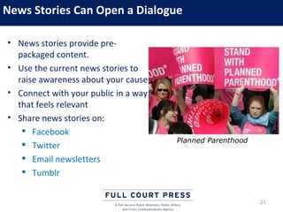 News Stories Can Open a Dialogue

• News stories provide pre-
  packaged content.
• Use the current news stories to
  raise awareness about your cause
• Connect with your public in a way
  that feels relevant
• Share news stories on:
    Facebook
                                      Planned Parenthood
    Twitter
    Email newsletters
    Tumblr


                                                           21
 