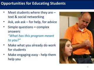 Opportunities for Educating Students

 • Meet students where they are –
   text & social networking
 • Ask, ask ask – for help, for advice
 • Simple questions = complex
   answers
   “What has this program meant
   to you?”
 • Make what you already do work
   for students
 • Make engaging easy - help them
   help you
                                         32
 