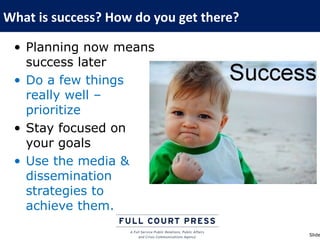 What is success? How do you get there?

 • Planning now means
   success later
 • Do a few things
   really well –
   prioritize
 • Stay focused on
   your goals
 • Use the media &
   dissemination
   strategies to
   achieve them.

                                         Slide
 