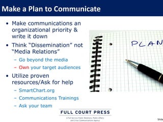 Make a Plan to Communicate
 • Make communications an
   organizational priority &
   write it down
 • Think “Dissemination” not
   “Media Relations”
   – Go beyond the media
   – Own your target audiences
 • Utilize proven
   resources/Ask for help
   – SmartChart.org
   – Communications Trainings
   – Ask your team

                                 Slide
 