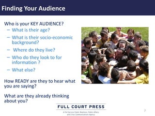 Finding Your Audience

Who is your KEY AUDIENCE?
 – What is their age?
 – What is their socio-economic
   background?
 – Where do they live?
 – Who do they look to for
   information ?
 – What else?

How READY are they to hear what
you are saying?
What are they already thinking
about you?
                                  7
 