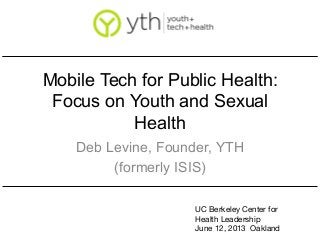 Mobile Tech for Public Health:
Focus on Youth and Sexual
Health
Deb Levine, Founder, YTH
(formerly ISIS)
UC Berkeley Center for
Health Leadership
June 12, 2013 Oakland
 