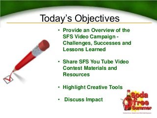 Today’s Objectives
• Provide an Overview of the
SFS Video Campaign -
Challenges, Successes and
Lessons Learned
• Share SFS You Tube Video
Contest Materials and
Resources
• Highlight Creative Tools
• Discuss Impact
 
