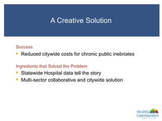 A Creative Solution
and
Success
•  Reduced citywide costs for chronic public inebriates
Ingredients that Solved the Problem
•  Statewide Hospital data tell the story
•  Multi-sector collaborative and citywide solution
XXXm
 