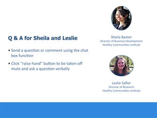 Q & A for Sheila and Leslie
• Send	
  a	
  ques:on	
  or	
  comment	
  using	
  the	
  chat	
  
box	
  func:on	
  
• Click	
  “raise	
  hand”	
  buQon	
  to	
  be	
  taken	
  oﬀ	
  
mute	
  and	
  ask	
  a	
  ques:on	
  verbally	
  
	
  
	
  
	
  
Leslie	
  Saﬁer	
  
Director	
  of	
  Research	
  
Healthy	
  Communi:es	
  Ins:tute	
  
Sheila	
  Baxter	
  
Director	
  of	
  Business	
  Development	
  
Healthy	
  Communi:es	
  Ins:tute	
  
 
