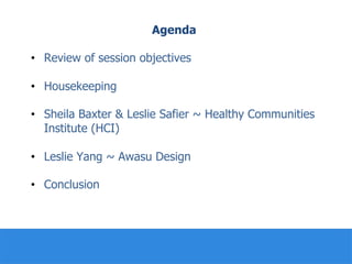 Agenda
•  Review of session objectives
•  Housekeeping
•  Sheila Baxter & Leslie Safier ~ Healthy Communities
Institute (HCI)
•  Leslie Yang ~ Awasu Design
•  Conclusion
 
