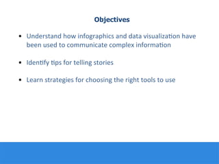 Objectives
•  Understand	
  how	
  infographics	
  and	
  data	
  visualiza:on	
  have	
  
been	
  used	
  to	
  communicate	
  complex	
  informa:on	
  
	
  
•  Iden:fy	
  :ps	
  for	
  telling	
  stories	
  	
  
	
  
•  Learn	
  strategies	
  for	
  choosing	
  the	
  right	
  tools	
  to	
  use	
  
	
  
	
  
	
  
 