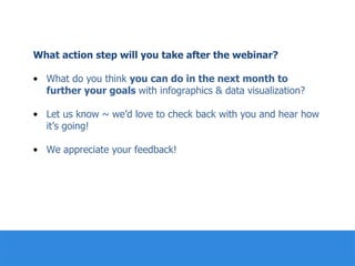 What action step will you take after the webinar?
•  What do you think you can do in the next month to
further your goals with infographics & data visualization?
•  Let us know ~ we’d love to check back with you and hear how
it’s going!
•  We appreciate your feedback!
	
  	
  
	
  
	
  
	
  
 